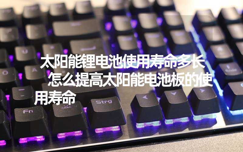 太阳能锂电池使用寿命多长 怎么提高太阳能电池板的使用寿命